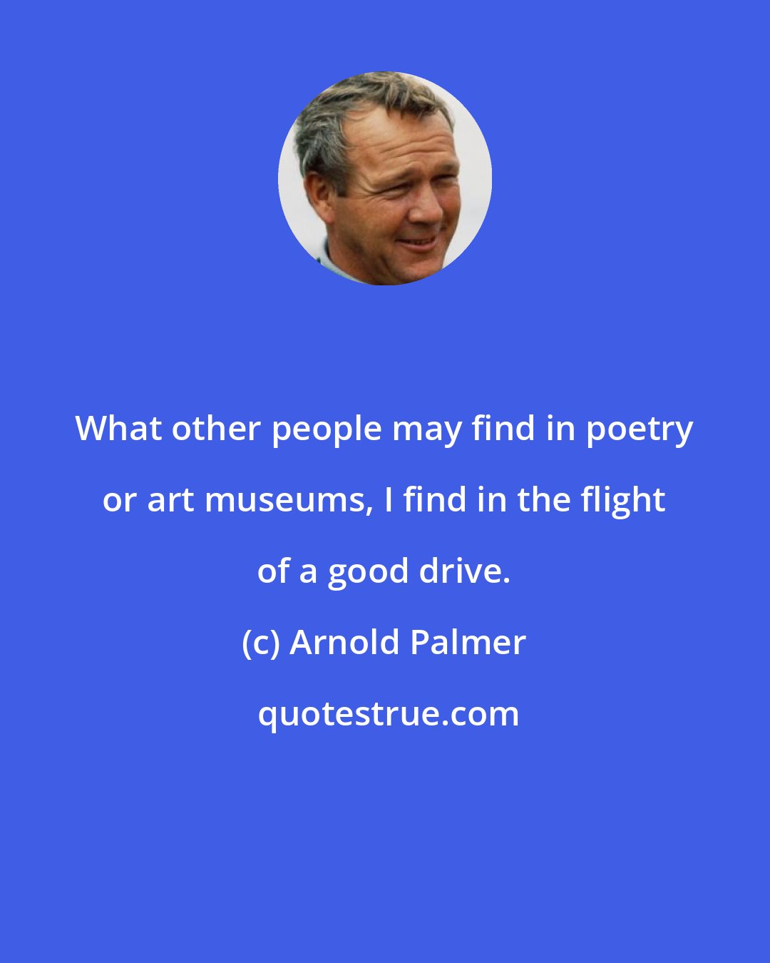 Arnold Palmer: What other people may find in poetry or art museums, I find in the flight of a good drive.