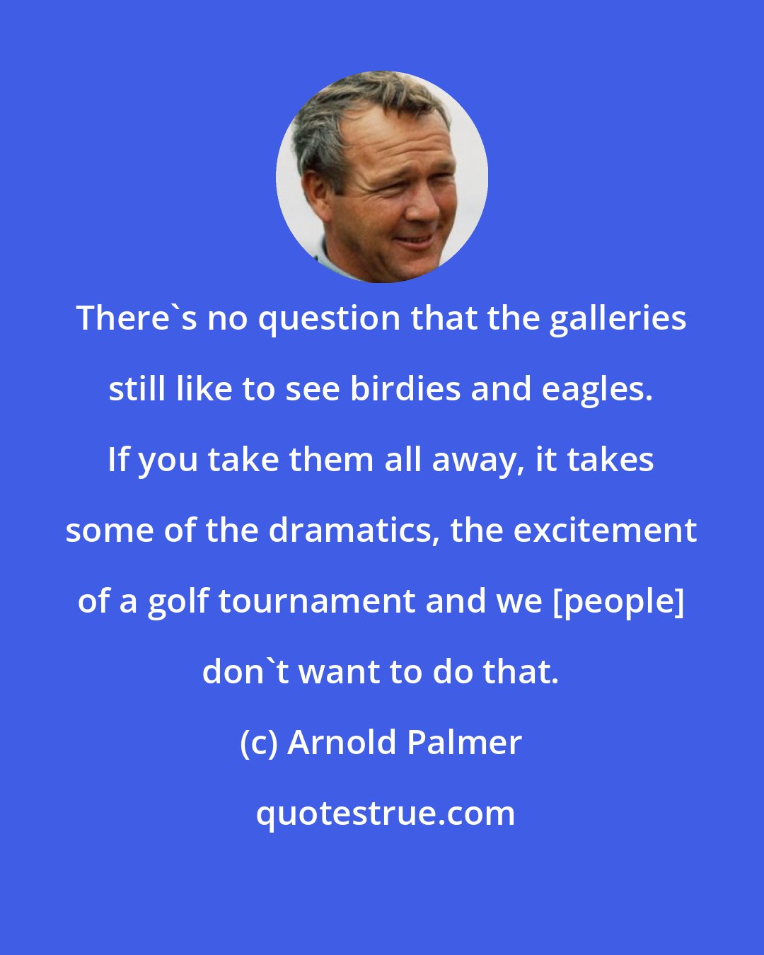 Arnold Palmer: There's no question that the galleries still like to see birdies and eagles. If you take them all away, it takes some of the dramatics, the excitement of a golf tournament and we [people] don't want to do that.