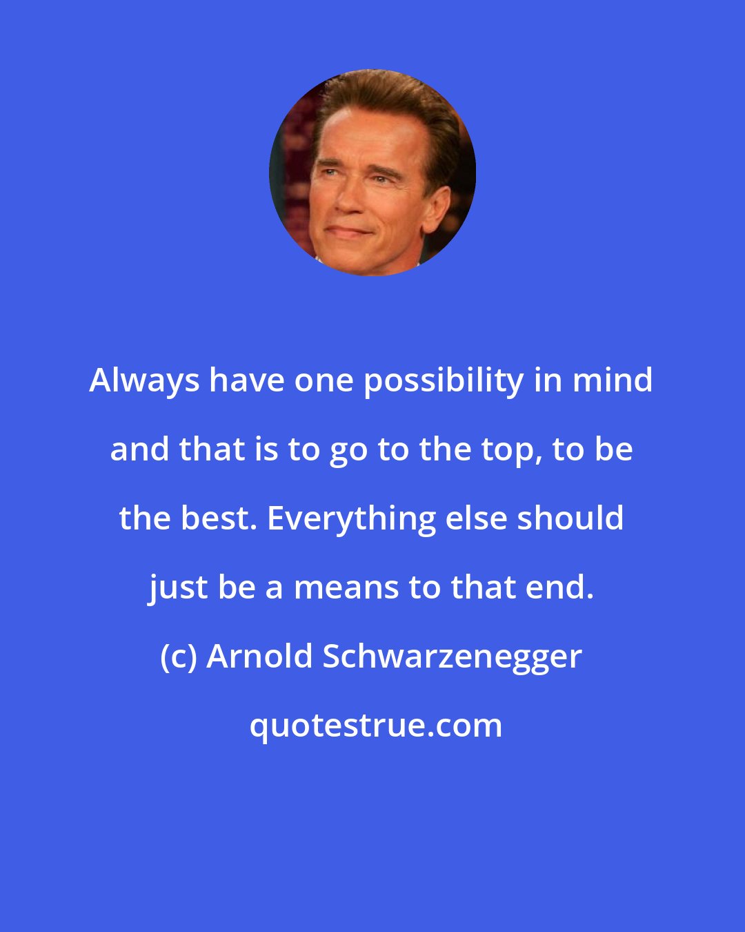 Arnold Schwarzenegger: Always have one possibility in mind and that is to go to the top, to be the best. Everything else should just be a means to that end.