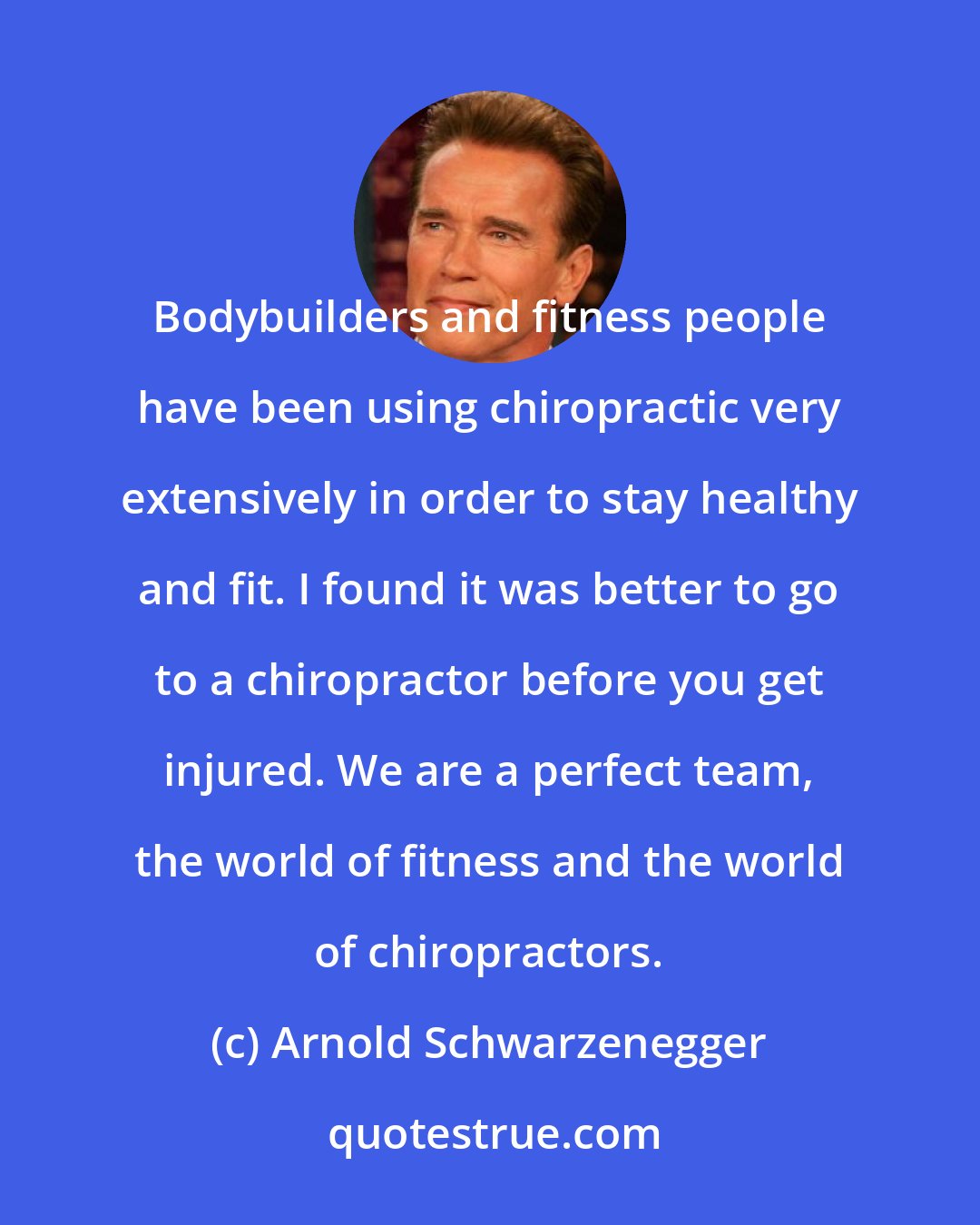 Arnold Schwarzenegger: Bodybuilders and fitness people have been using chiropractic very extensively in order to stay healthy and fit. I found it was better to go to a chiropractor before you get injured. We are a perfect team, the world of fitness and the world of chiropractors.