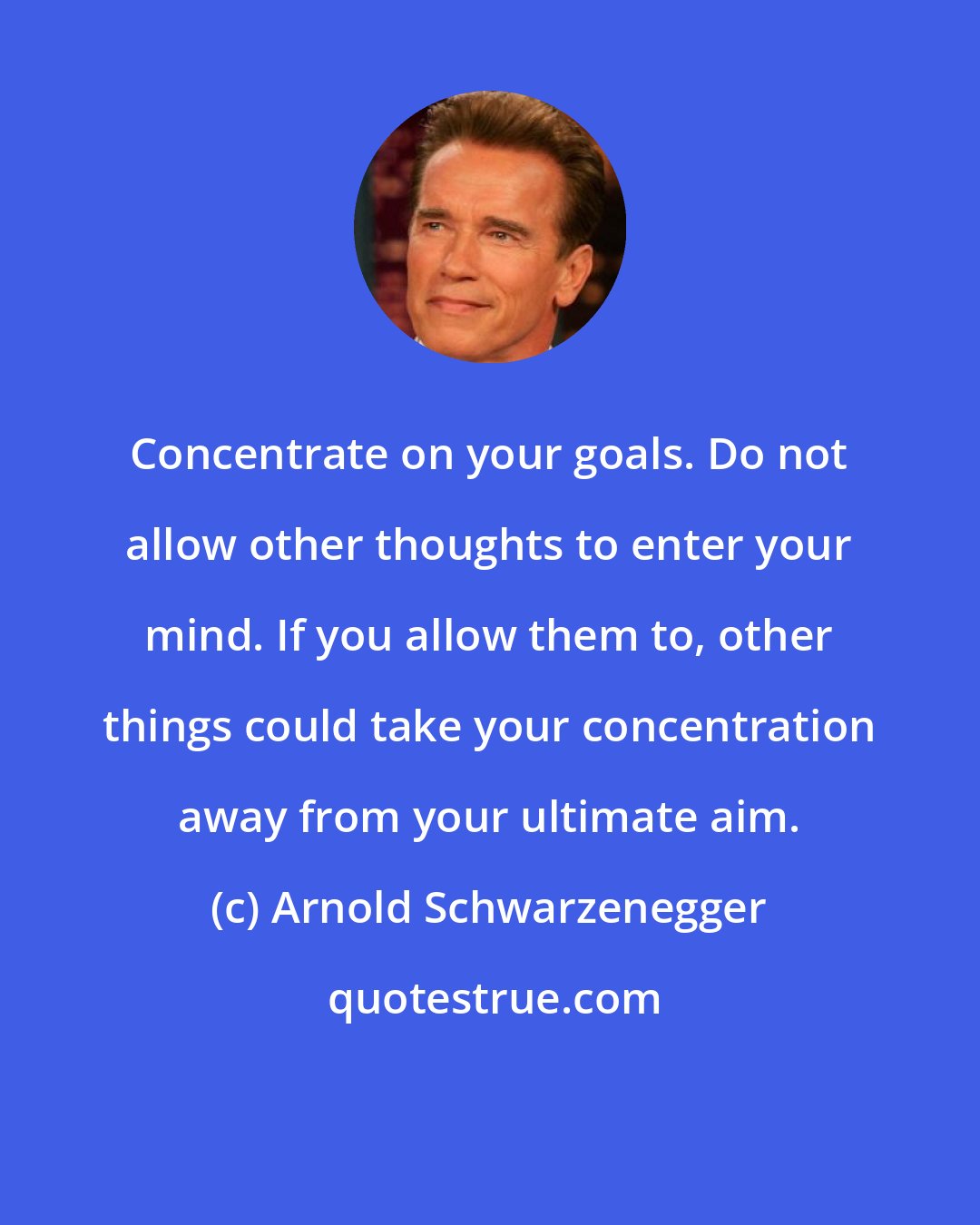 Arnold Schwarzenegger: Concentrate on your goals. Do not allow other thoughts to enter your mind. If you allow them to, other things could take your concentration away from your ultimate aim.