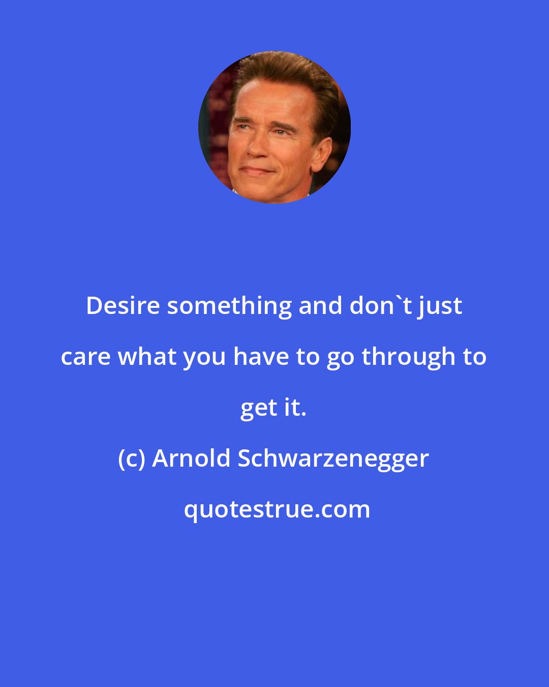 Arnold Schwarzenegger: Desire something and don't just care what you have to go through to get it.