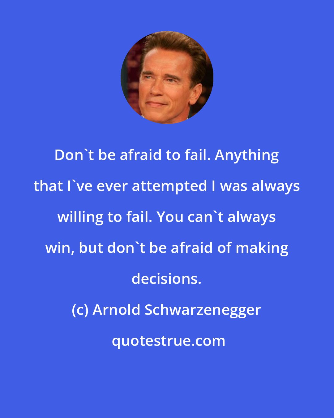 Arnold Schwarzenegger: Don't be afraid to fail. Anything that I've ever attempted I was always willing to fail. You can't always win, but don't be afraid of making decisions.