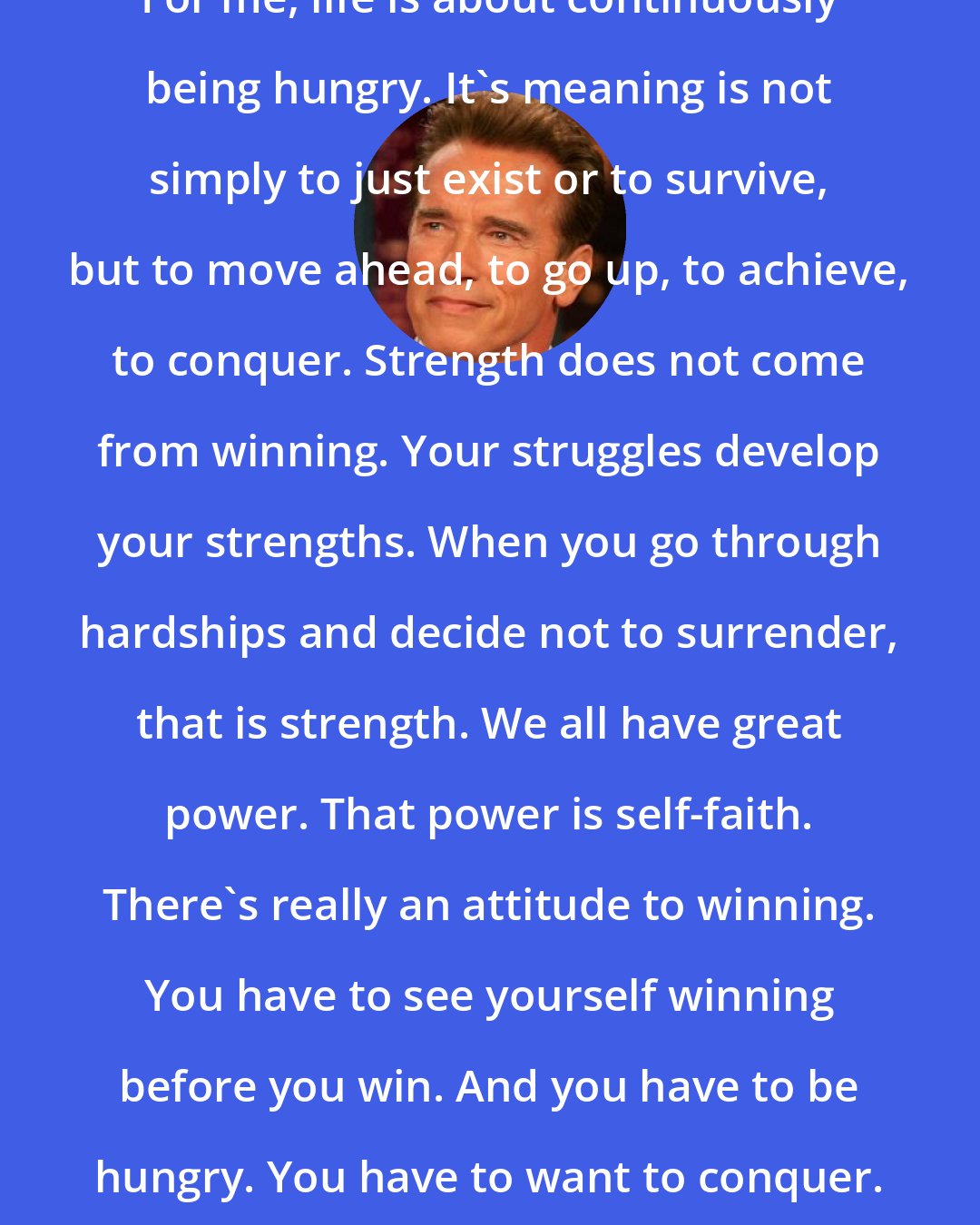 Arnold Schwarzenegger: For me, life is about continuously being hungry. It's meaning is not simply to just exist or to survive, but to move ahead, to go up, to achieve, to conquer. Strength does not come from winning. Your struggles develop your strengths. When you go through hardships and decide not to surrender, that is strength. We all have great power. That power is self-faith. There's really an attitude to winning. You have to see yourself winning before you win. And you have to be hungry. You have to want to conquer.