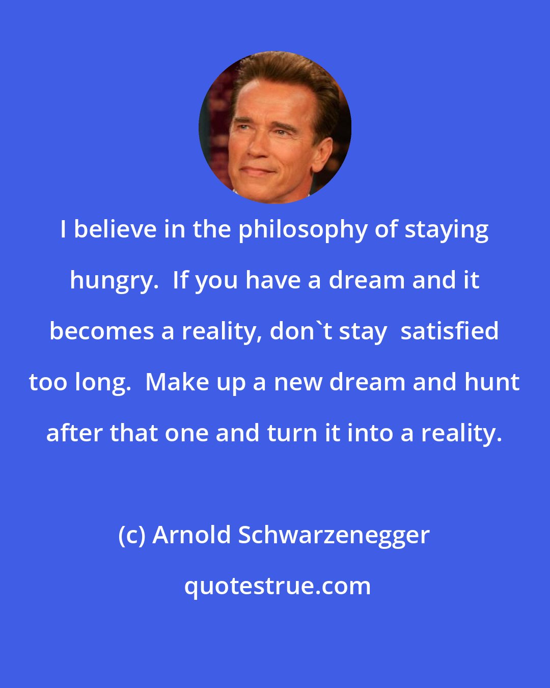 Arnold Schwarzenegger: I believe in the philosophy of staying hungry.  If you have a dream and it becomes a reality, don't stay  satisfied too long.  Make up a new dream and hunt after that one and turn it into a reality.