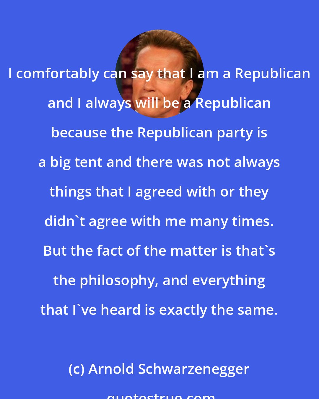 Arnold Schwarzenegger: I comfortably can say that I am a Republican and I always will be a Republican because the Republican party is a big tent and there was not always things that I agreed with or they didn't agree with me many times. But the fact of the matter is that's the philosophy, and everything that I've heard is exactly the same.