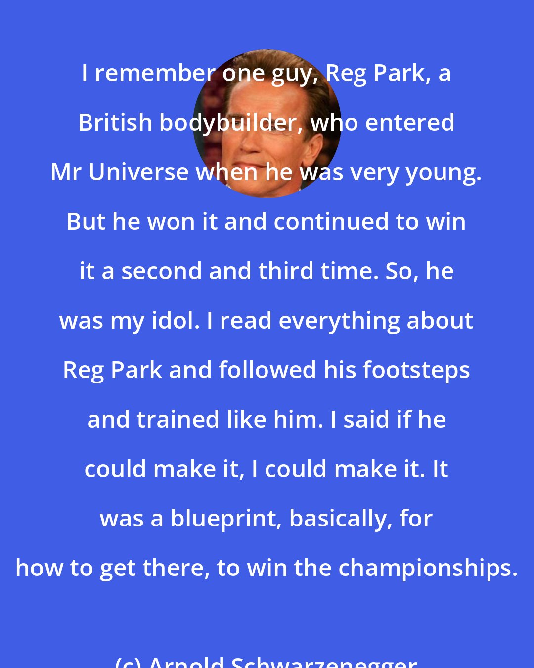 Arnold Schwarzenegger: I remember one guy, Reg Park, a British bodybuilder, who entered Mr Universe when he was very young. But he won it and continued to win it a second and third time. So, he was my idol. I read everything about Reg Park and followed his footsteps and trained like him. I said if he could make it, I could make it. It was a blueprint, basically, for how to get there, to win the championships.