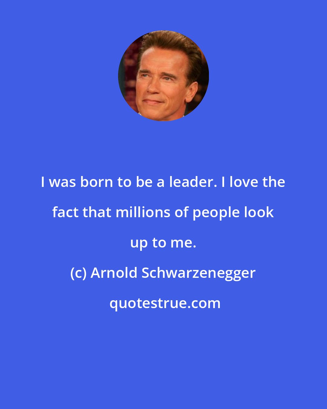 Arnold Schwarzenegger: I was born to be a leader. I love the fact that millions of people look up to me.