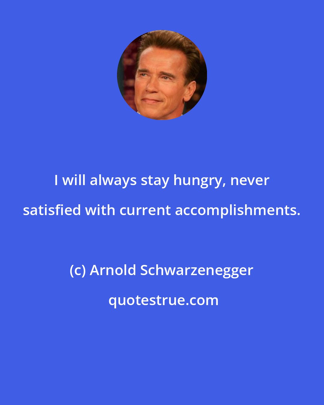 Arnold Schwarzenegger: I will always stay hungry, never satisfied with current accomplishments.