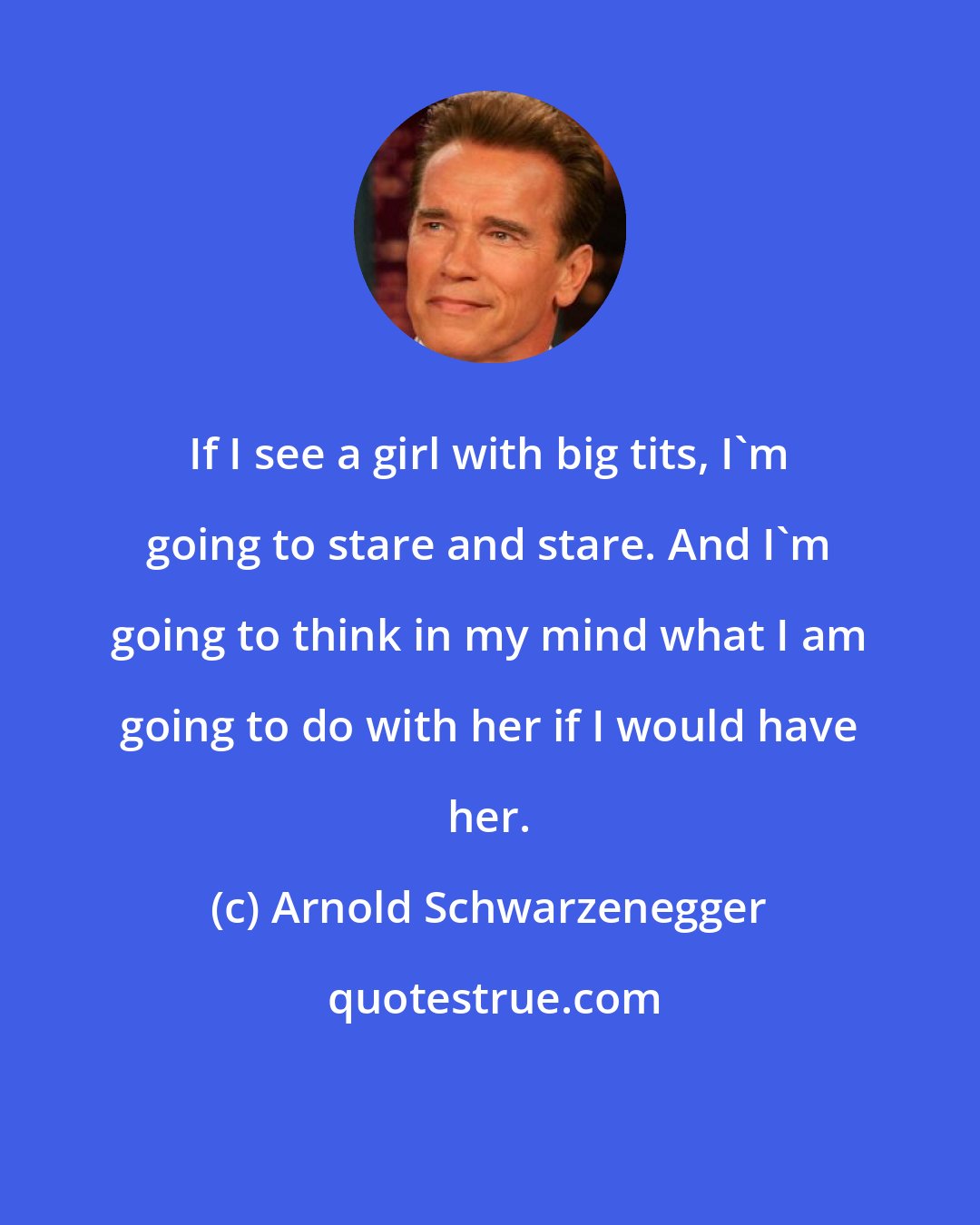 Arnold Schwarzenegger: If I see a girl with big tits, I'm going to stare and stare. And I'm going to think in my mind what I am going to do with her if I would have her.