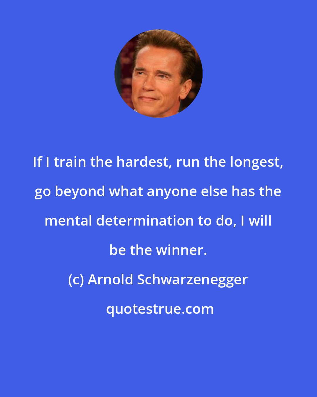 Arnold Schwarzenegger: If I train the hardest, run the longest, go beyond what anyone else has the mental determination to do, I will be the winner.