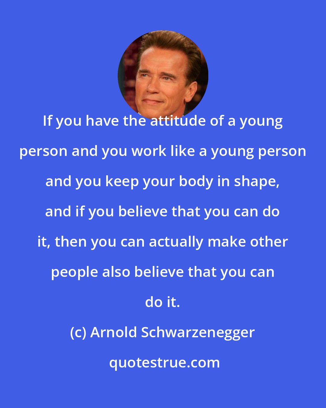 Arnold Schwarzenegger: If you have the attitude of a young person and you work like a young person and you keep your body in shape, and if you believe that you can do it, then you can actually make other people also believe that you can do it.