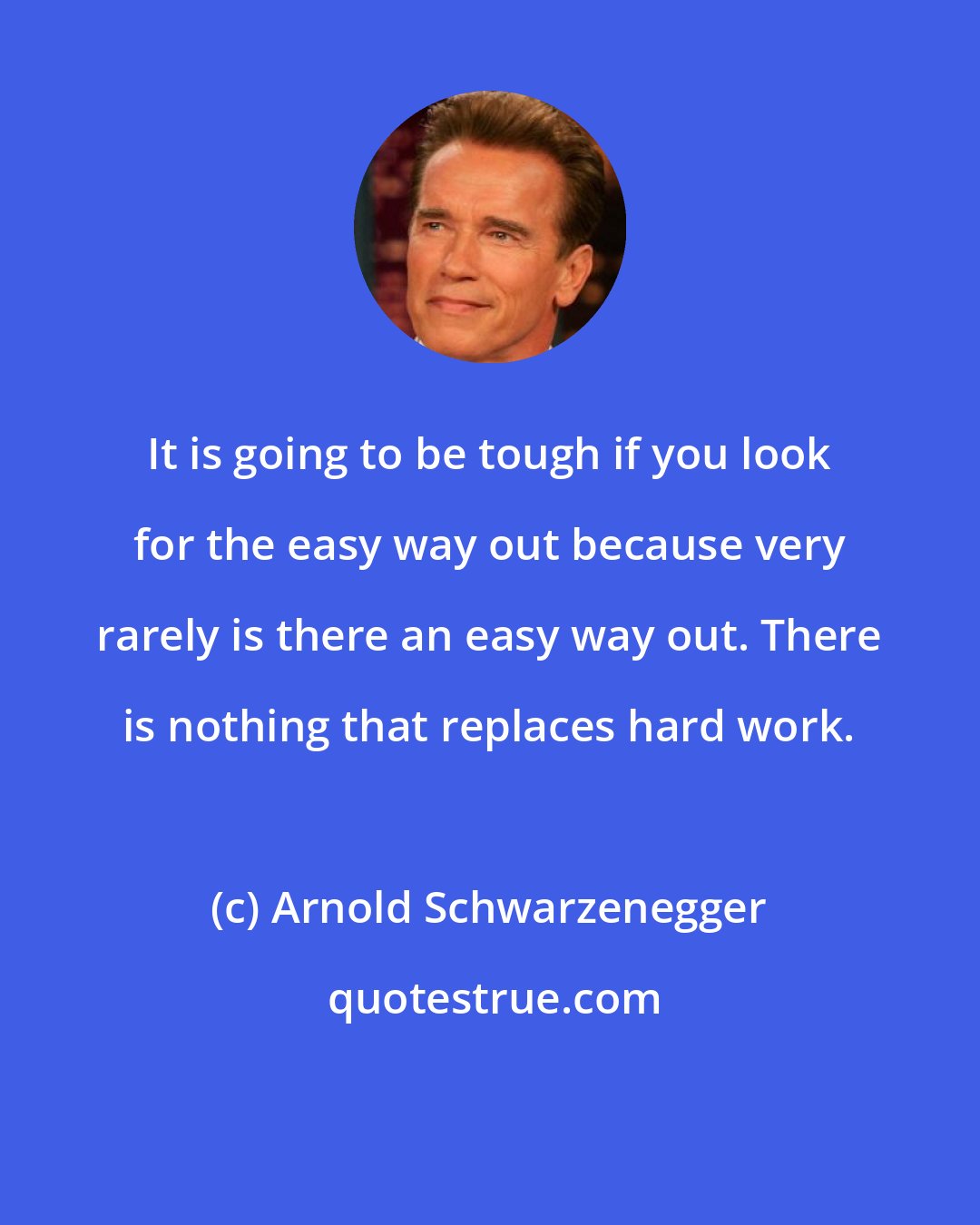 Arnold Schwarzenegger: It is going to be tough if you look for the easy way out because very rarely is there an easy way out. There is nothing that replaces hard work.