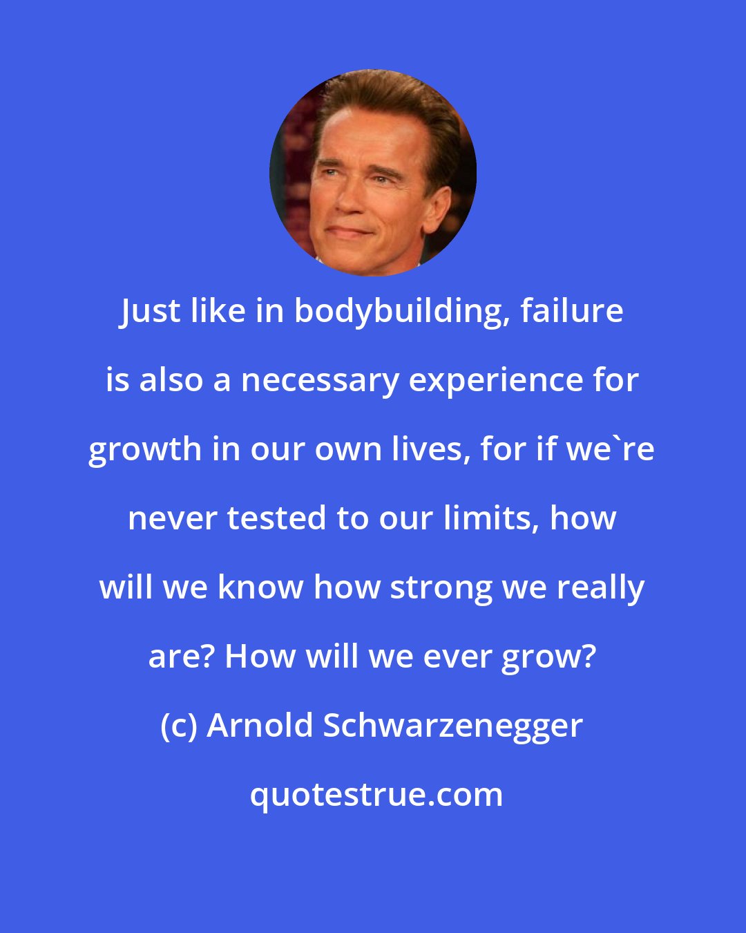 Arnold Schwarzenegger: Just like in bodybuilding, failure is also a necessary experience for growth in our own lives, for if we're never tested to our limits, how will we know how strong we really are? How will we ever grow?