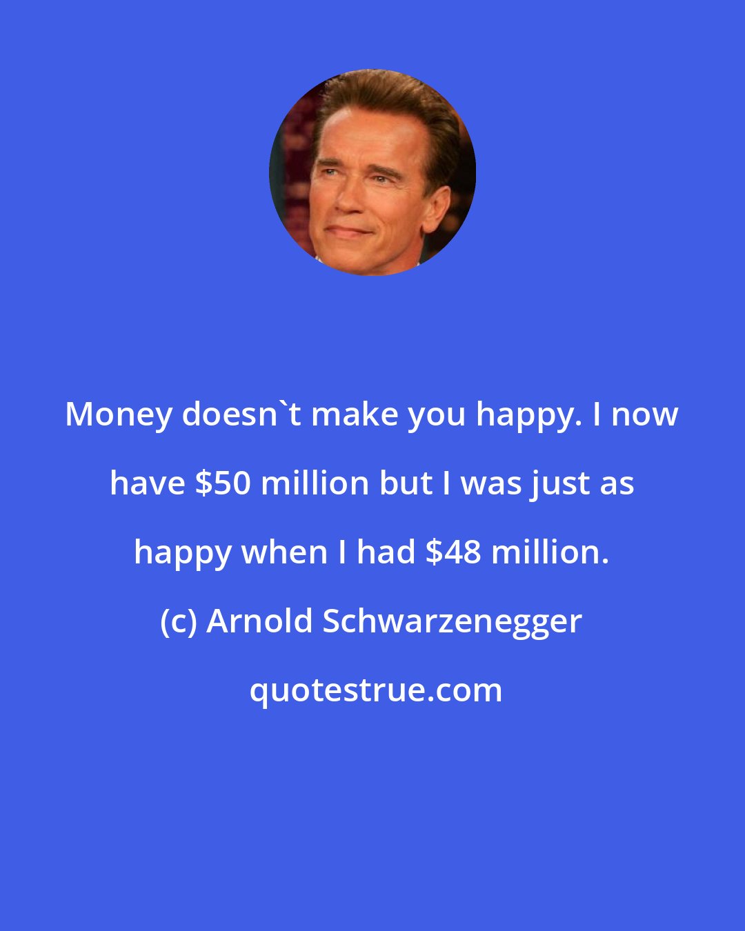 Arnold Schwarzenegger: Money doesn't make you happy. I now have $50 million but I was just as happy when I had $48 million.