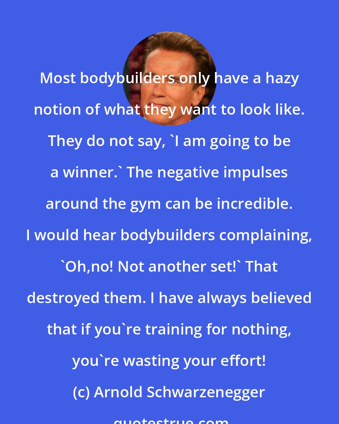 Arnold Schwarzenegger: Most bodybuilders only have a hazy notion of what they want to look like. They do not say, 'I am going to be a winner.' The negative impulses around the gym can be incredible. I would hear bodybuilders complaining, 'Oh,no! Not another set!' That destroyed them. I have always believed that if you're training for nothing, you're wasting your effort!