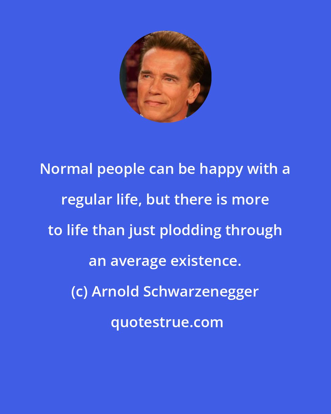 Arnold Schwarzenegger: Normal people can be happy with a regular life, but there is more to life than just plodding through an average existence.