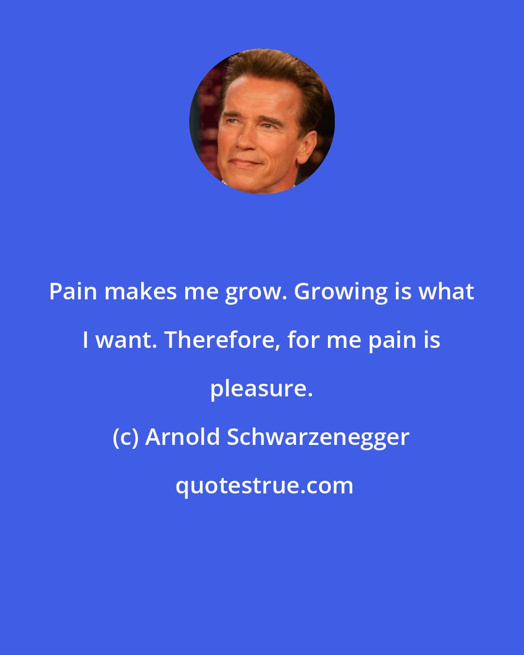 Arnold Schwarzenegger: Pain makes me grow. Growing is what I want. Therefore, for me pain is pleasure.