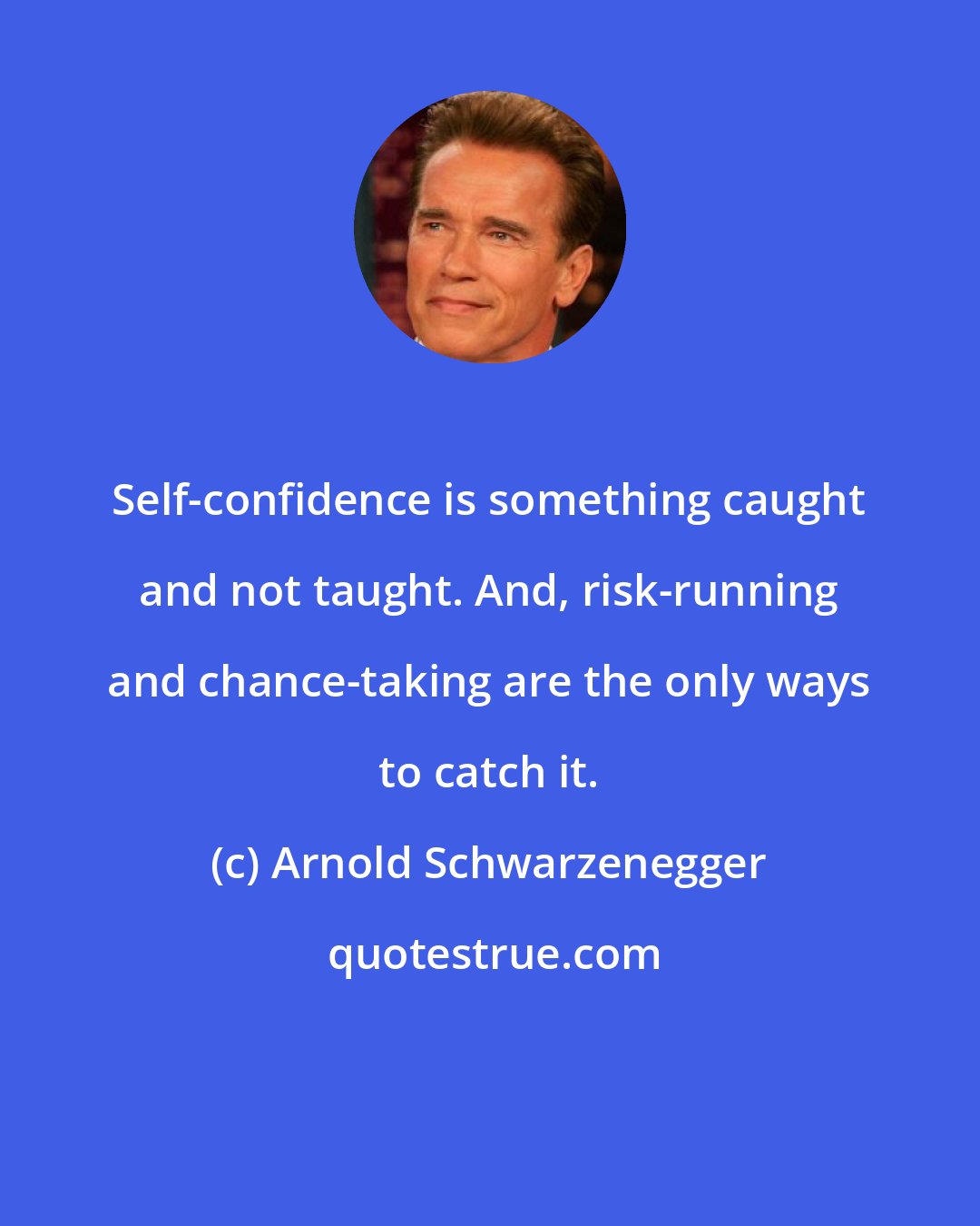 Arnold Schwarzenegger: Self-confidence is something caught and not taught. And, risk-running and chance-taking are the only ways to catch it.