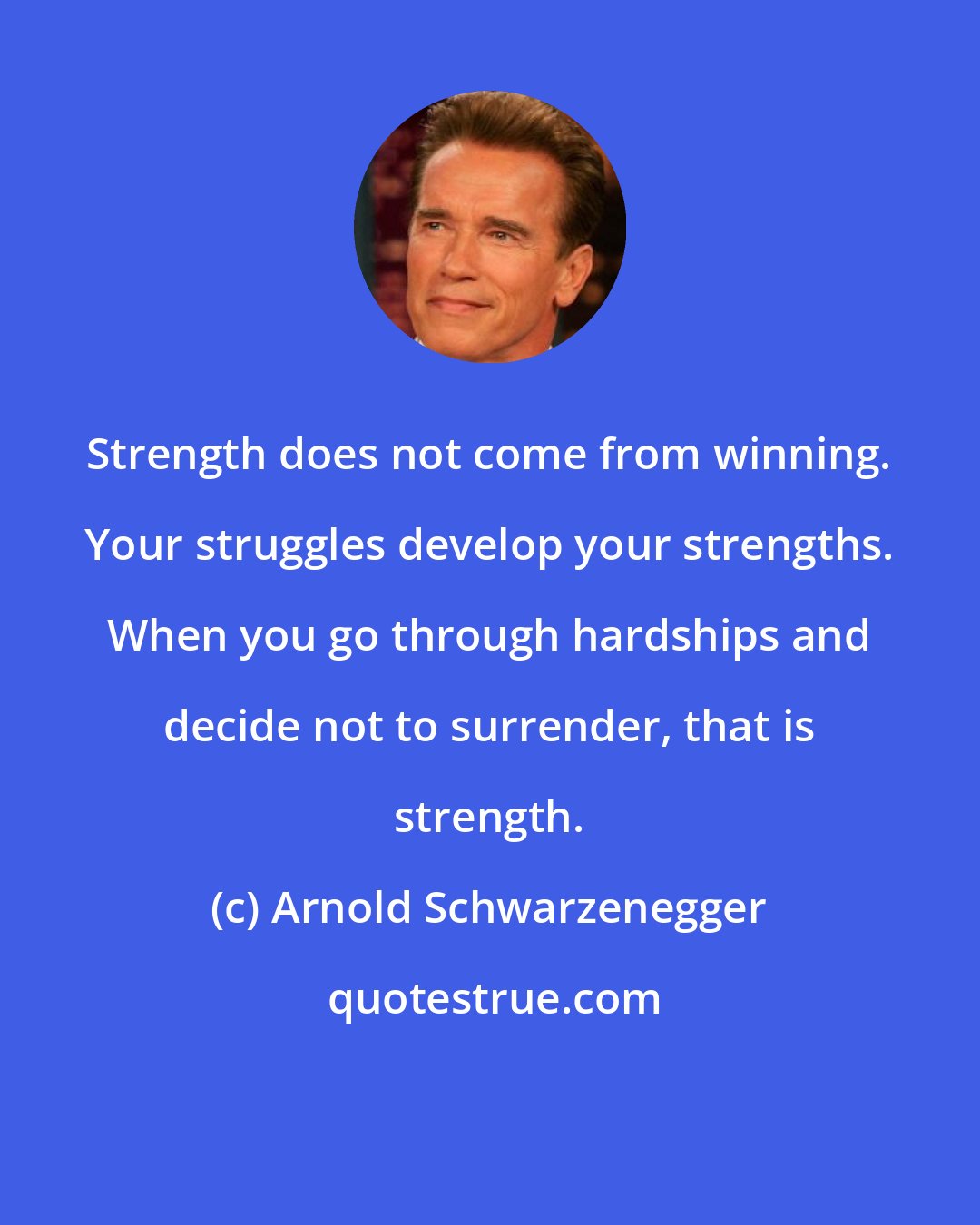 Arnold Schwarzenegger: Strength does not come from winning. Your struggles develop your strengths. When you go through hardships and decide not to surrender, that is strength.