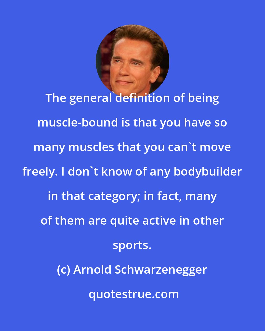 Arnold Schwarzenegger: The general definition of being muscle-bound is that you have so many muscles that you can't move freely. I don't know of any bodybuilder in that category; in fact, many of them are quite active in other sports.