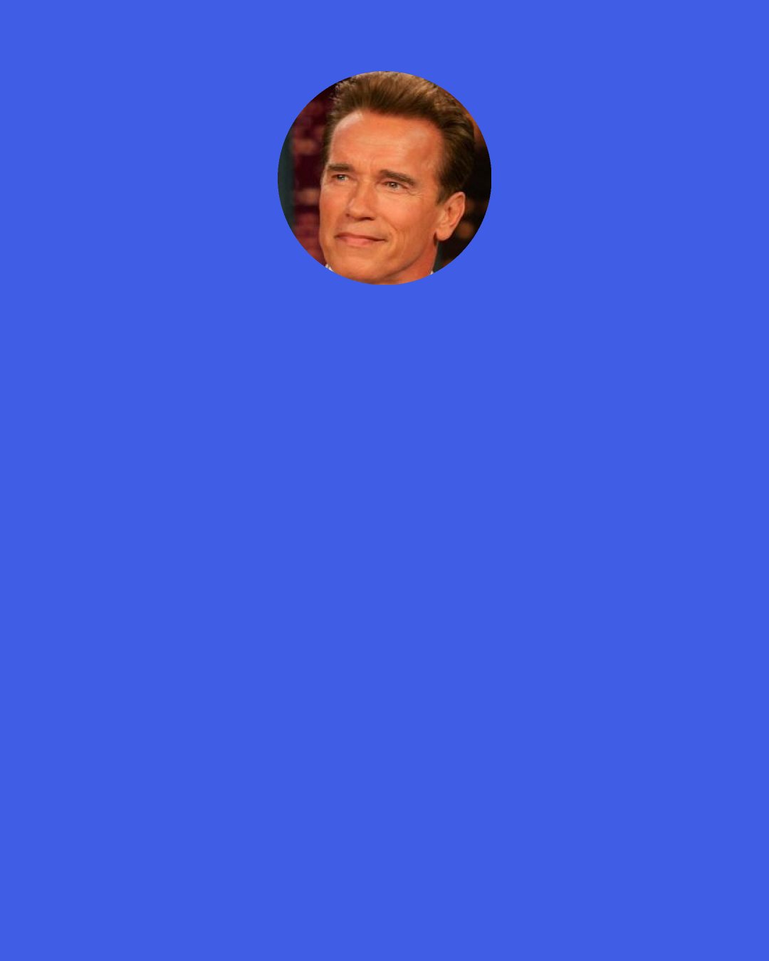 Arnold Schwarzenegger: The mind is incredible. Once you've gained mastery over it, channeling its powers positively for your purposes, you can do anything. I mean anything. The secret is to make your mind work for you not against you. This means constantly being positive. Constantly setting up challenges you can meet either today, next week, or next month. "I can't..." should be permanently stricken from your vocabulary, especially the vocabulary of your thoughts. You must see yourself always growing and improving.