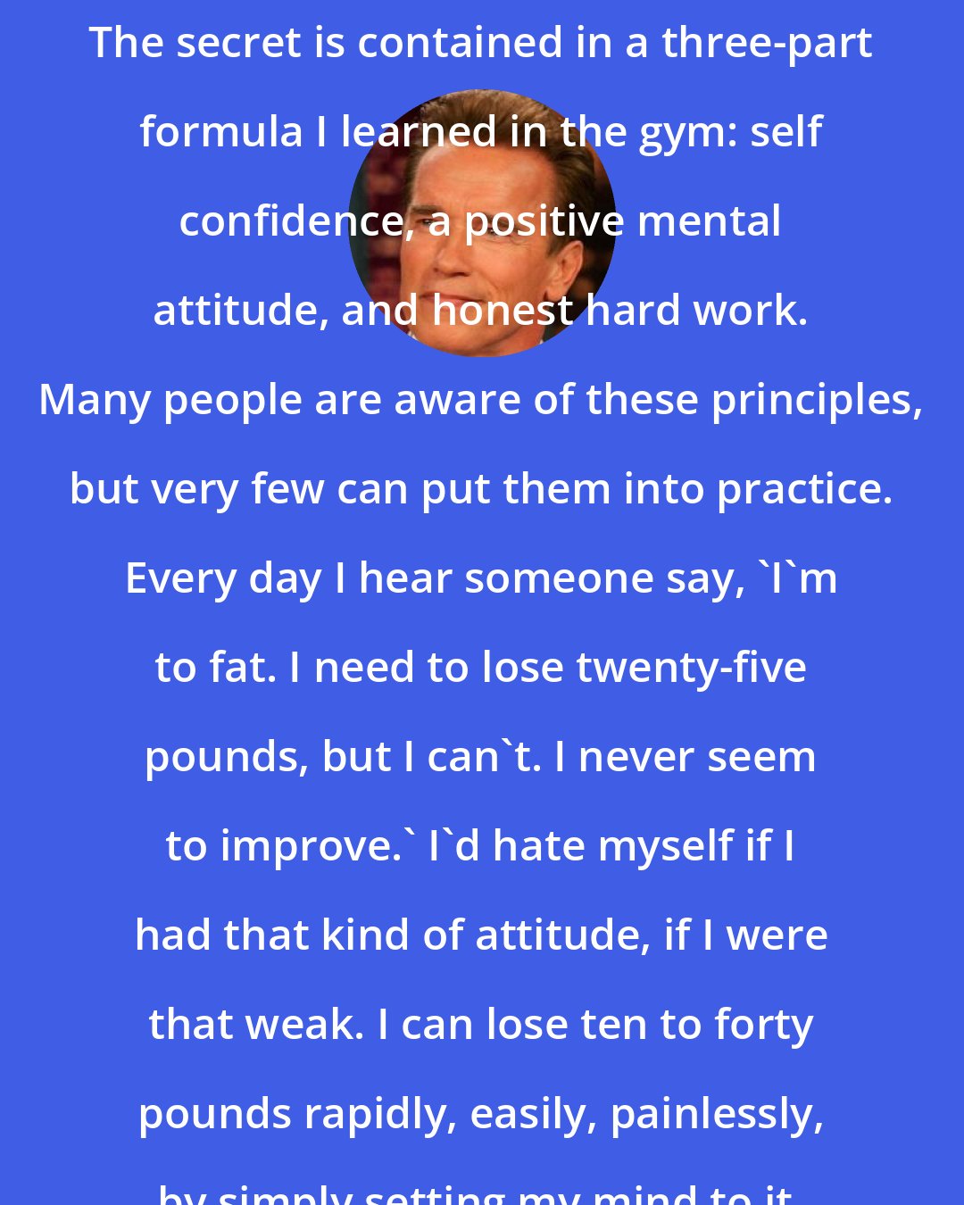 Arnold Schwarzenegger: The secret is contained in a three-part formula I learned in the gym: self confidence, a positive mental attitude, and honest hard work. Many people are aware of these principles, but very few can put them into practice. Every day I hear someone say, 'I'm to fat. I need to lose twenty-five pounds, but I can't. I never seem to improve.' I'd hate myself if I had that kind of attitude, if I were that weak. I can lose ten to forty pounds rapidly, easily, painlessly, by simply setting my mind to it.