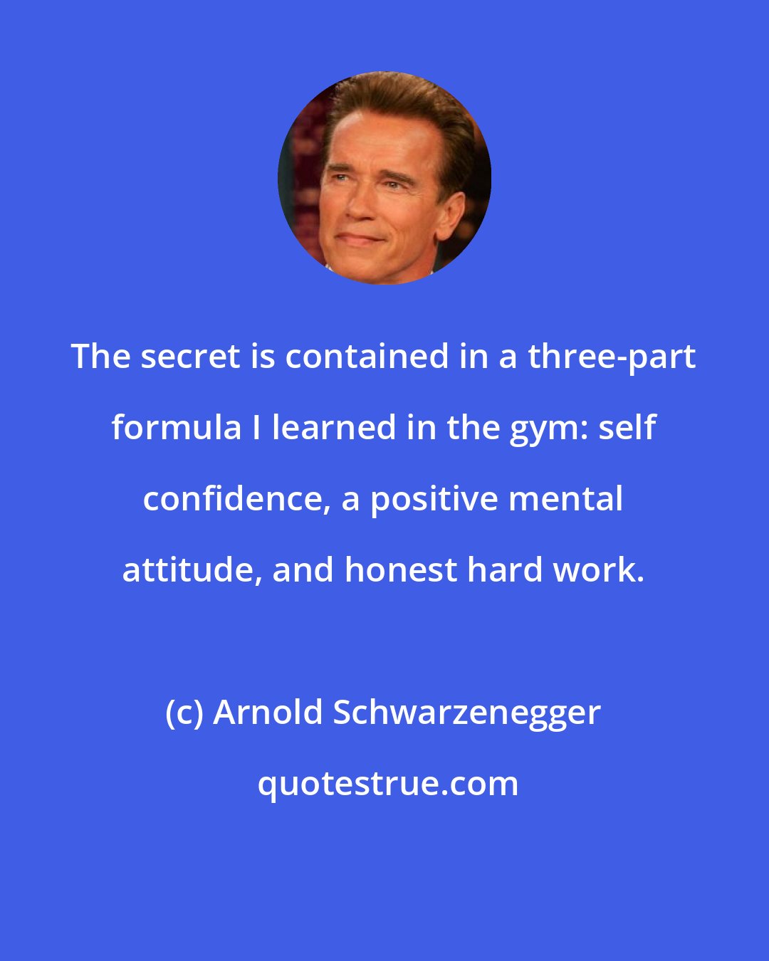 Arnold Schwarzenegger: The secret is contained in a three-part formula I learned in the gym: self confidence, a positive mental attitude, and honest hard work.