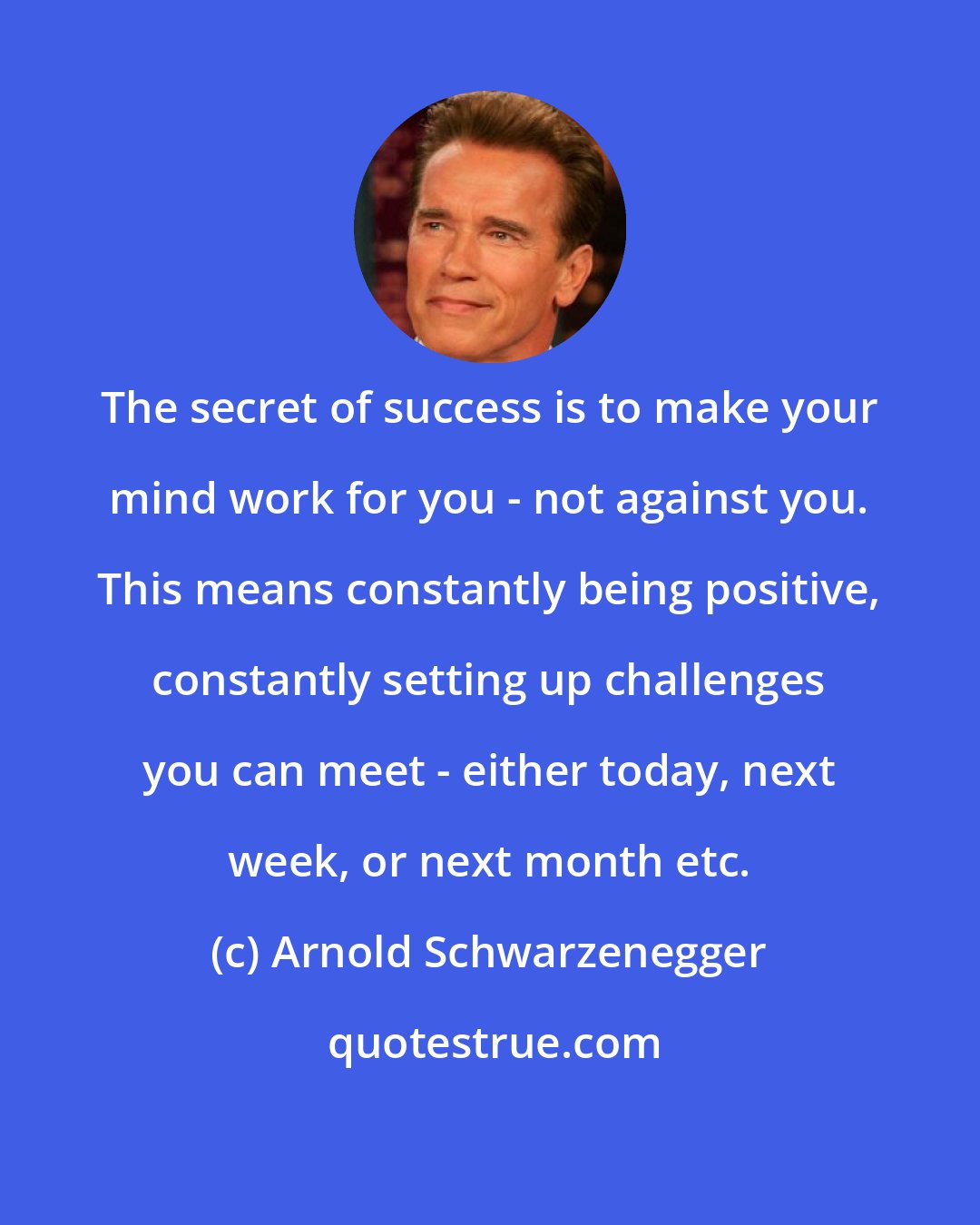 Arnold Schwarzenegger: The secret of success is to make your mind work for you - not against you. This means constantly being positive, constantly setting up challenges you can meet - either today, next week, or next month etc.