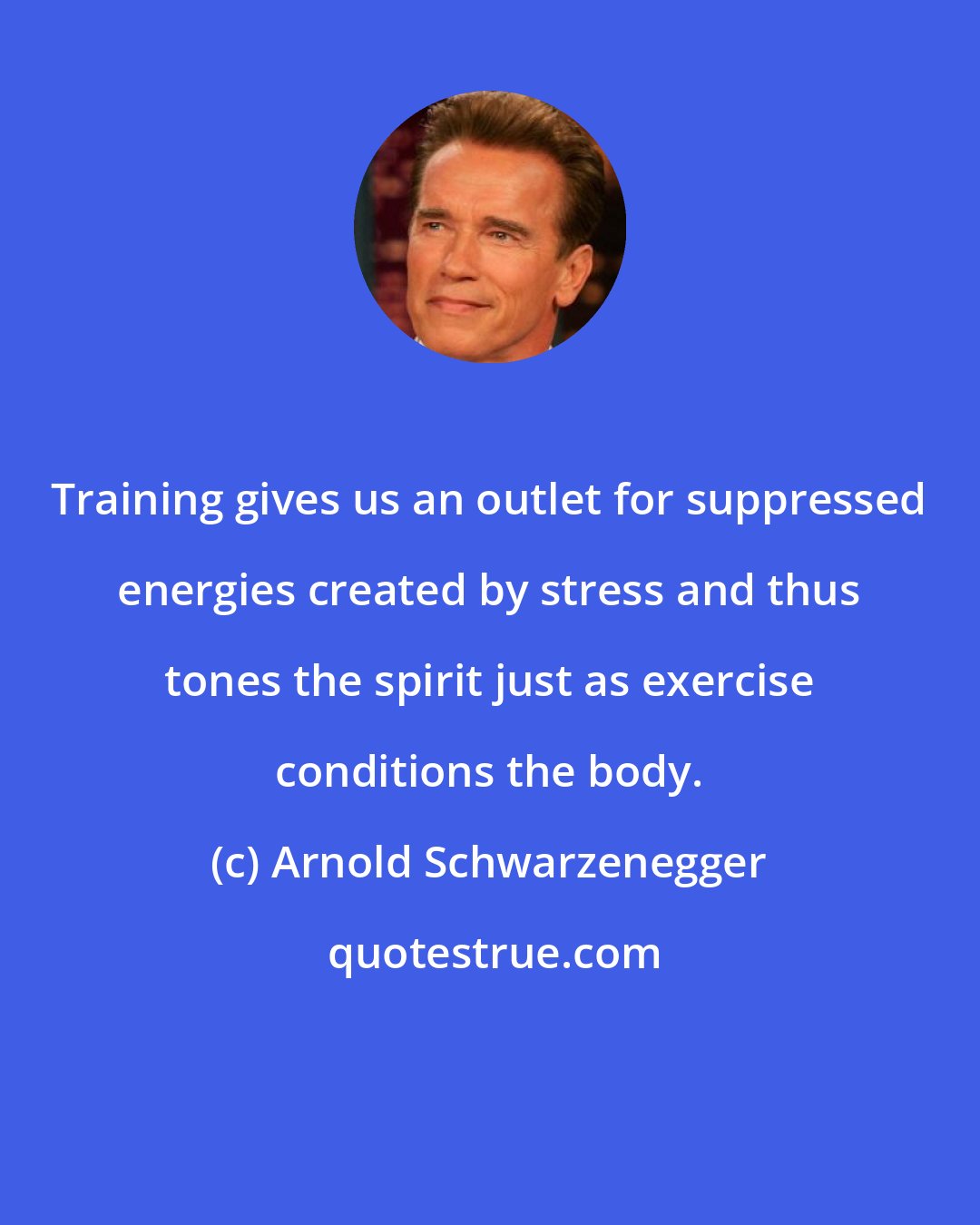 Arnold Schwarzenegger: Training gives us an outlet for suppressed energies created by stress and thus tones the spirit just as exercise conditions the body.