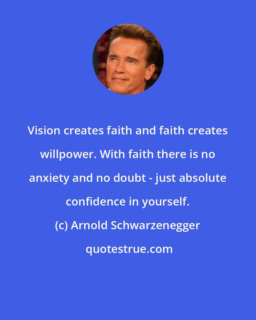 Arnold Schwarzenegger: Vision creates faith and faith creates willpower. With faith there is no anxiety and no doubt - just absolute confidence in yourself.
