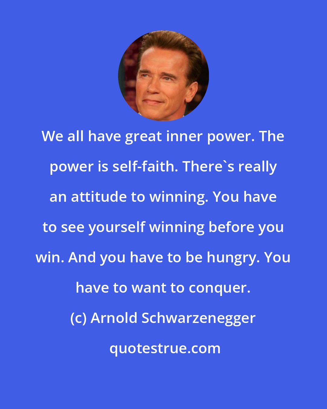 Arnold Schwarzenegger: We all have great inner power. The power is self-faith. There's really an attitude to winning. You have to see yourself winning before you win. And you have to be hungry. You have to want to conquer.