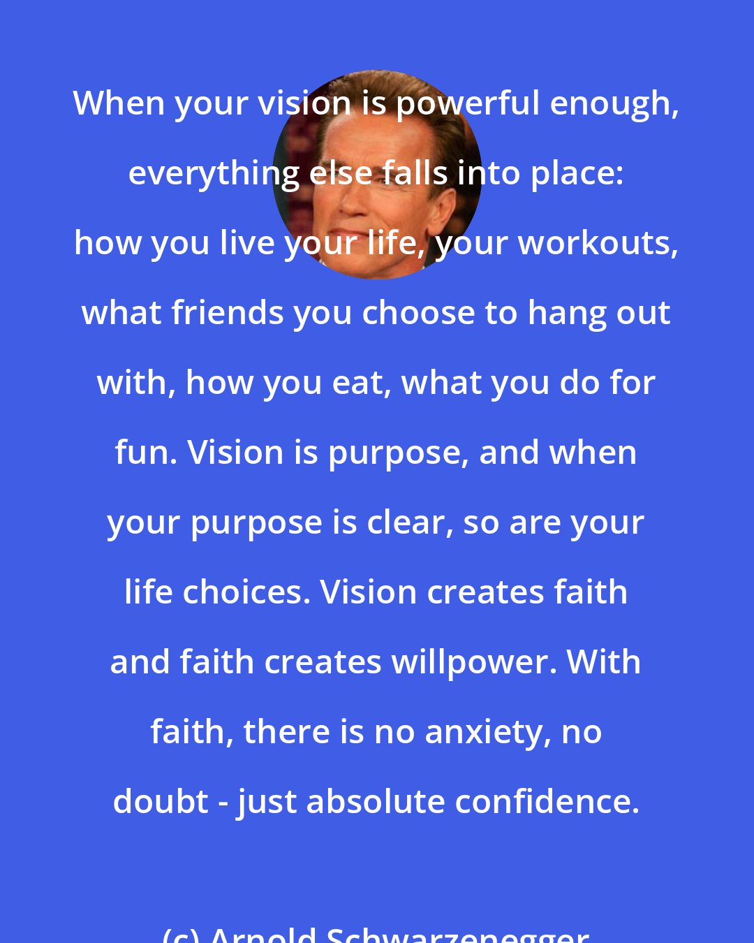 Arnold Schwarzenegger: When your vision is powerful enough, everything else falls into place: how you live your life, your workouts, what friends you choose to hang out with, how you eat, what you do for fun. Vision is purpose, and when your purpose is clear, so are your life choices. Vision creates faith and faith creates willpower. With faith, there is no anxiety, no doubt - just absolute confidence.