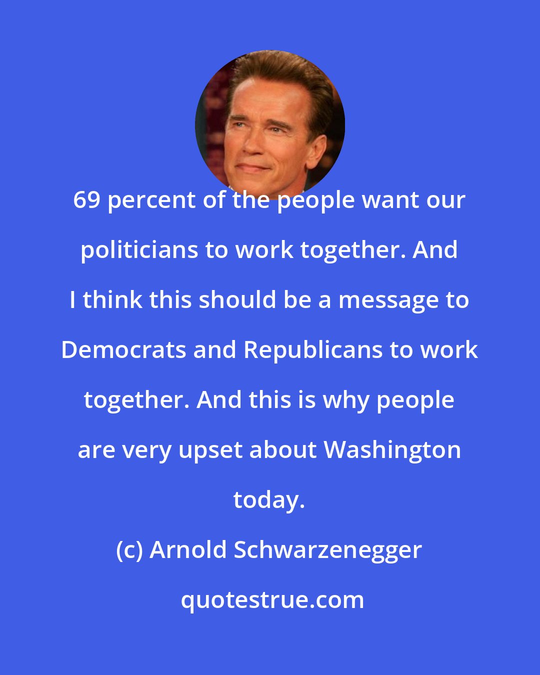 Arnold Schwarzenegger: 69 percent of the people want our politicians to work together. And I think this should be a message to Democrats and Republicans to work together. And this is why people are very upset about Washington today.