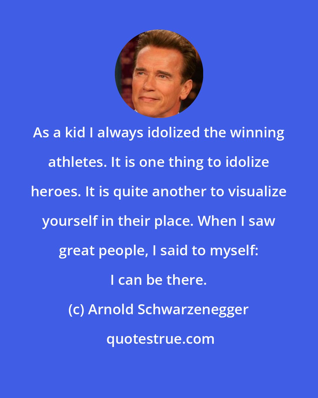 Arnold Schwarzenegger: As a kid I always idolized the winning athletes. It is one thing to idolize heroes. It is quite another to visualize yourself in their place. When I saw great people, I said to myself: I can be there.