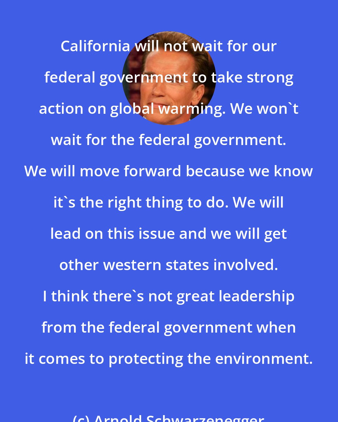 Arnold Schwarzenegger: California will not wait for our federal government to take strong action on global warming. We won't wait for the federal government. We will move forward because we know it's the right thing to do. We will lead on this issue and we will get other western states involved. I think there's not great leadership from the federal government when it comes to protecting the environment.