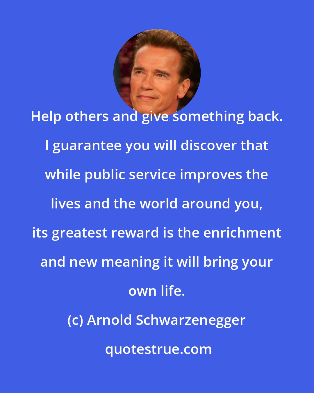 Arnold Schwarzenegger: Help others and give something back. I guarantee you will discover that while public service improves the lives and the world around you, its greatest reward is the enrichment and new meaning it will bring your own life.