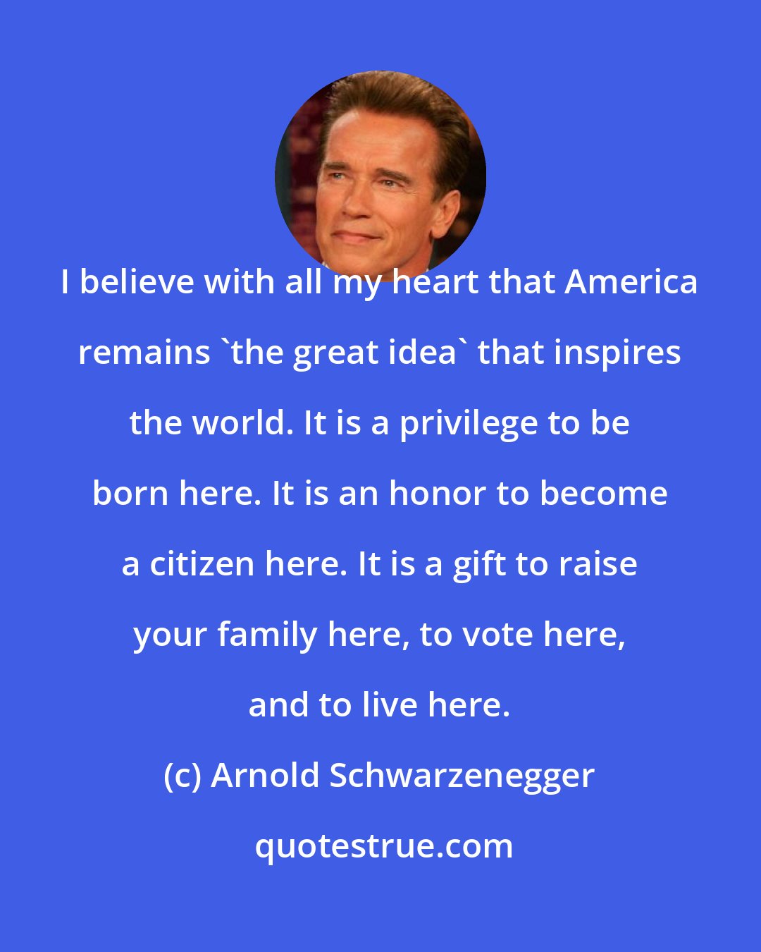 Arnold Schwarzenegger: I believe with all my heart that America remains 'the great idea' that inspires the world. It is a privilege to be born here. It is an honor to become a citizen here. It is a gift to raise your family here, to vote here, and to live here.