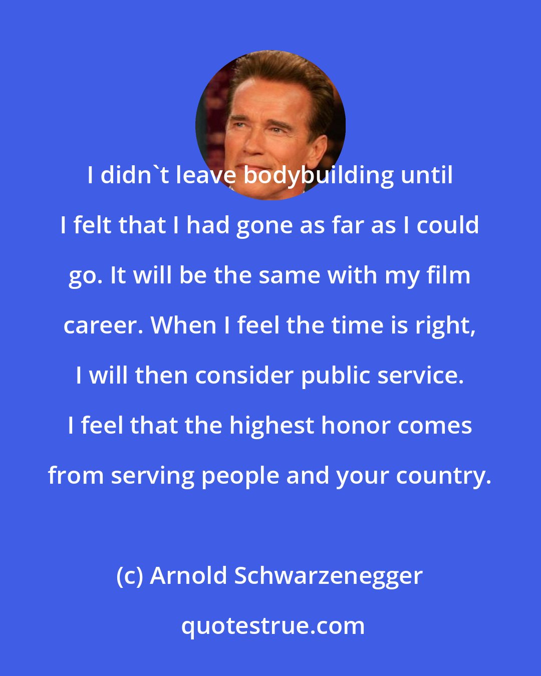 Arnold Schwarzenegger: I didn't leave bodybuilding until I felt that I had gone as far as I could go. It will be the same with my film career. When I feel the time is right, I will then consider public service. I feel that the highest honor comes from serving people and your country.