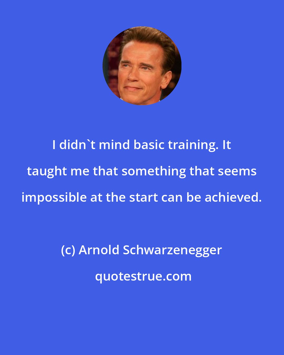 Arnold Schwarzenegger: I didn't mind basic training. It taught me that something that seems impossible at the start can be achieved.