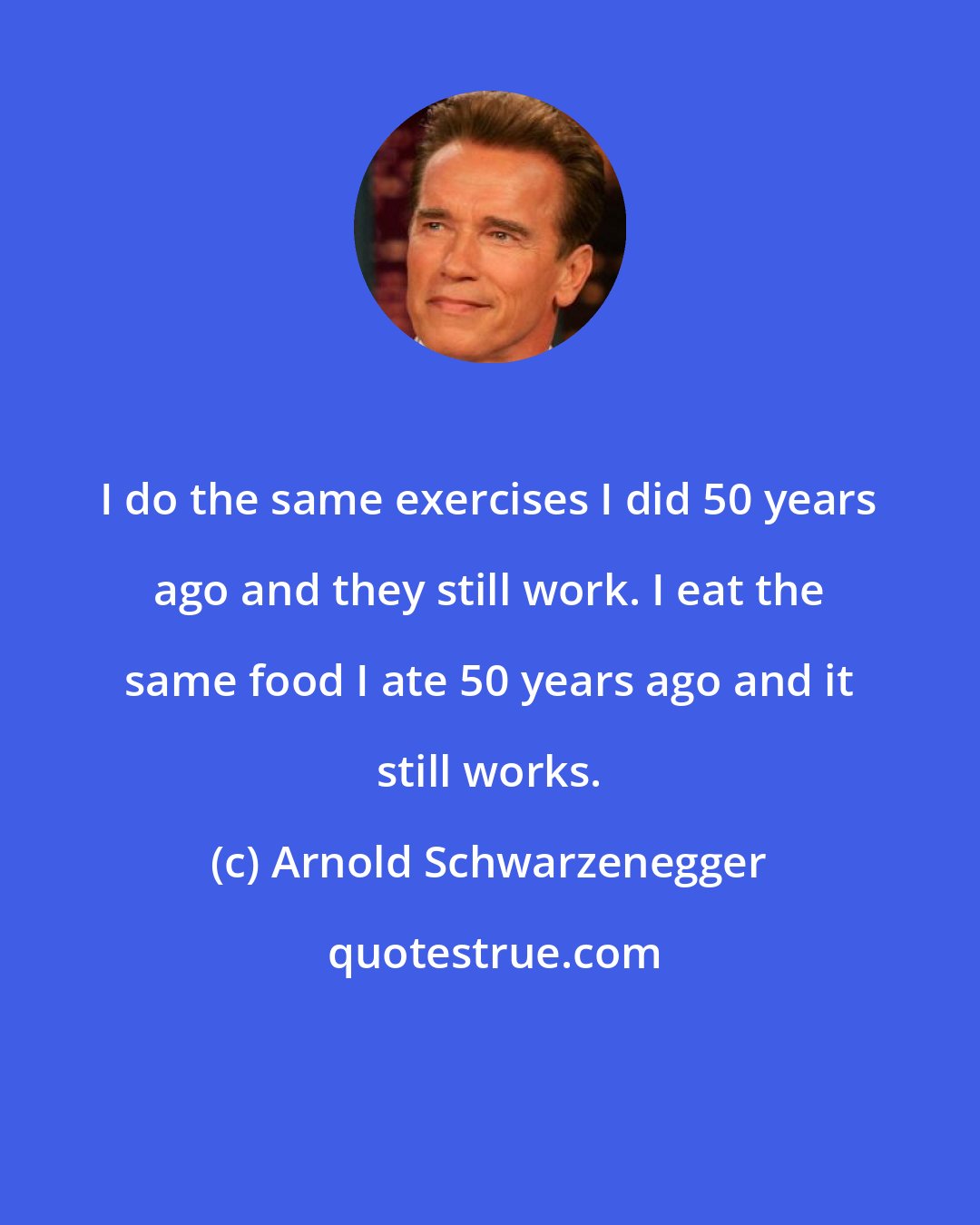 Arnold Schwarzenegger: I do the same exercises I did 50 years ago and they still work. I eat the same food I ate 50 years ago and it still works.