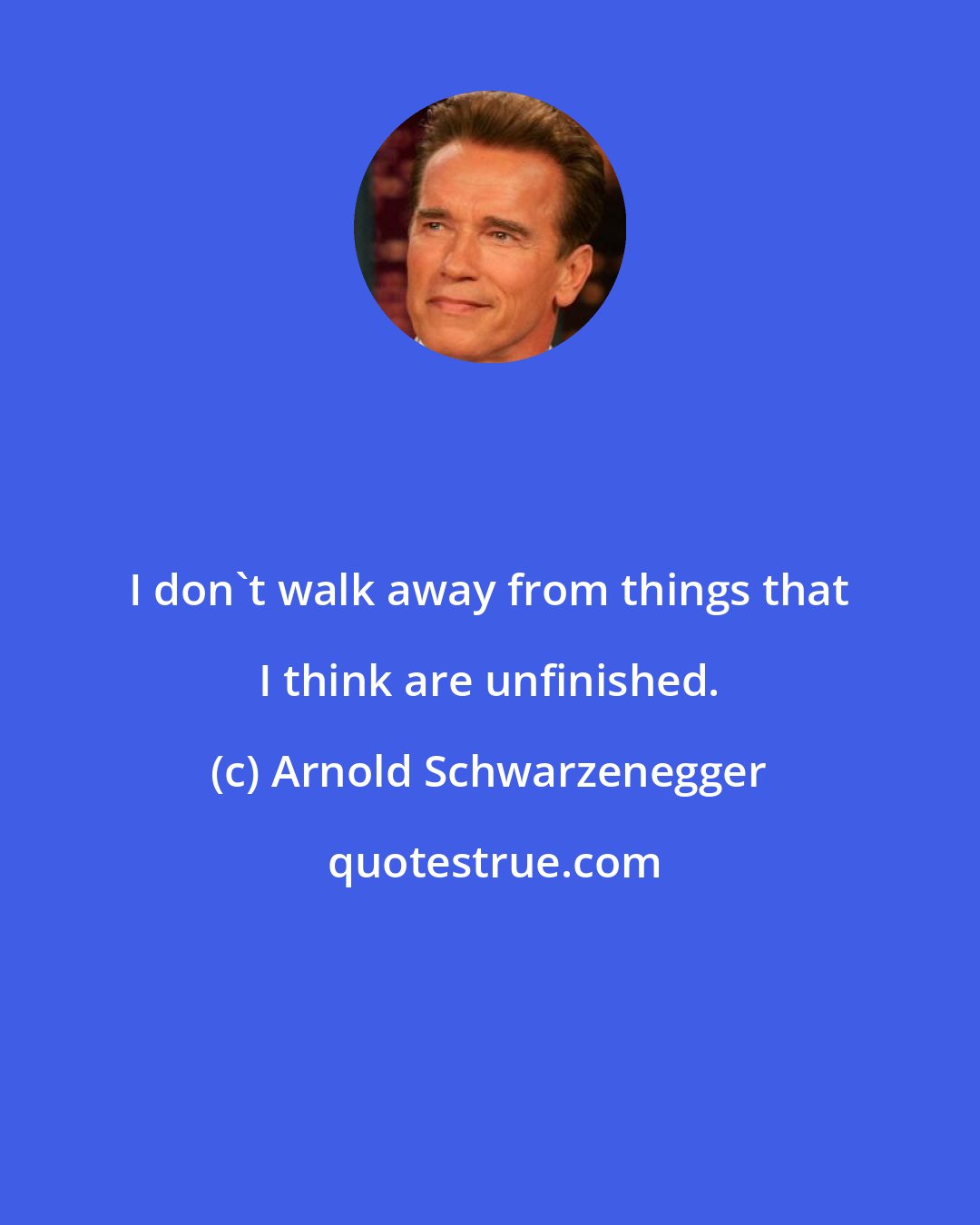 Arnold Schwarzenegger: I don't walk away from things that I think are unfinished.