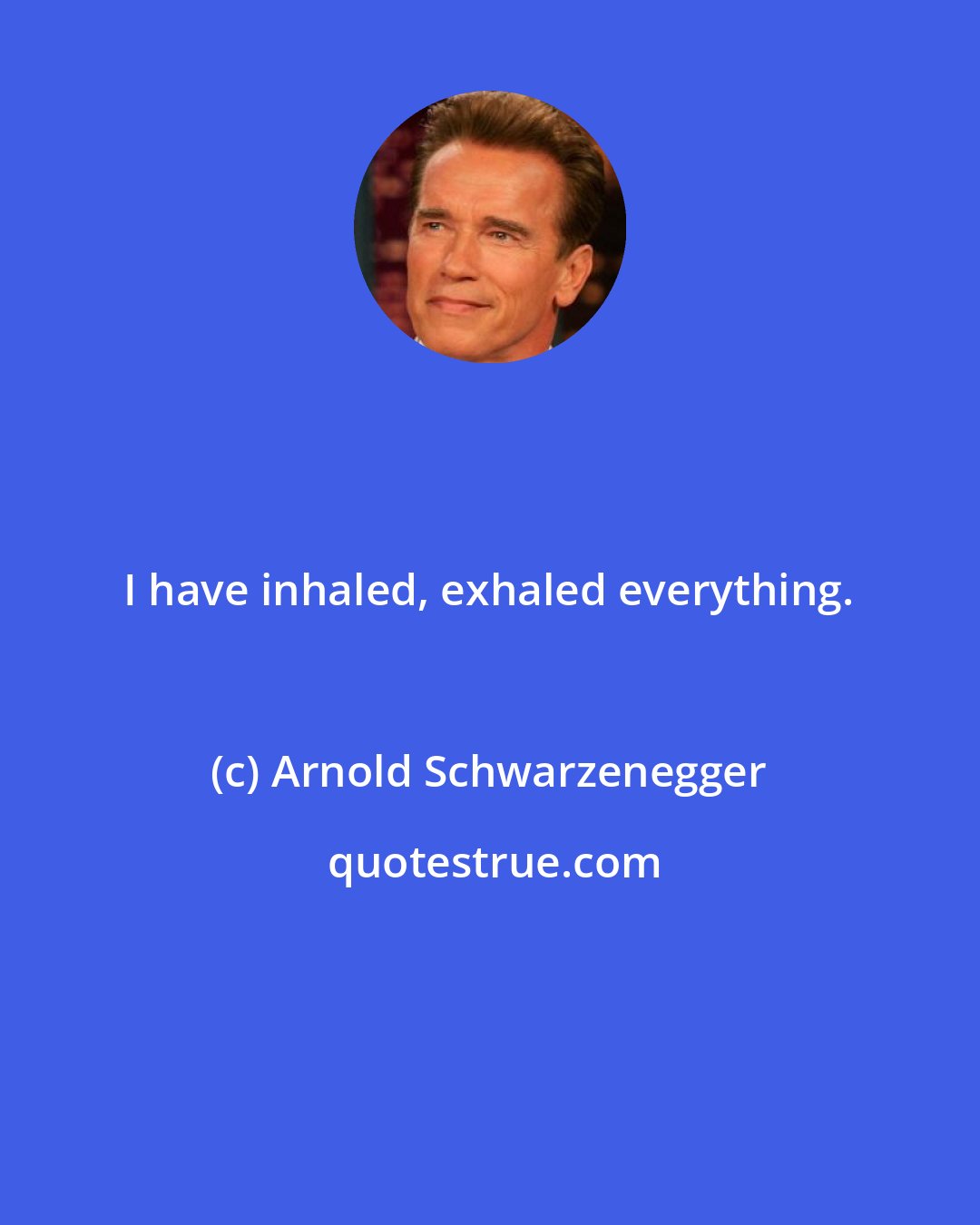 Arnold Schwarzenegger: I have inhaled, exhaled everything.