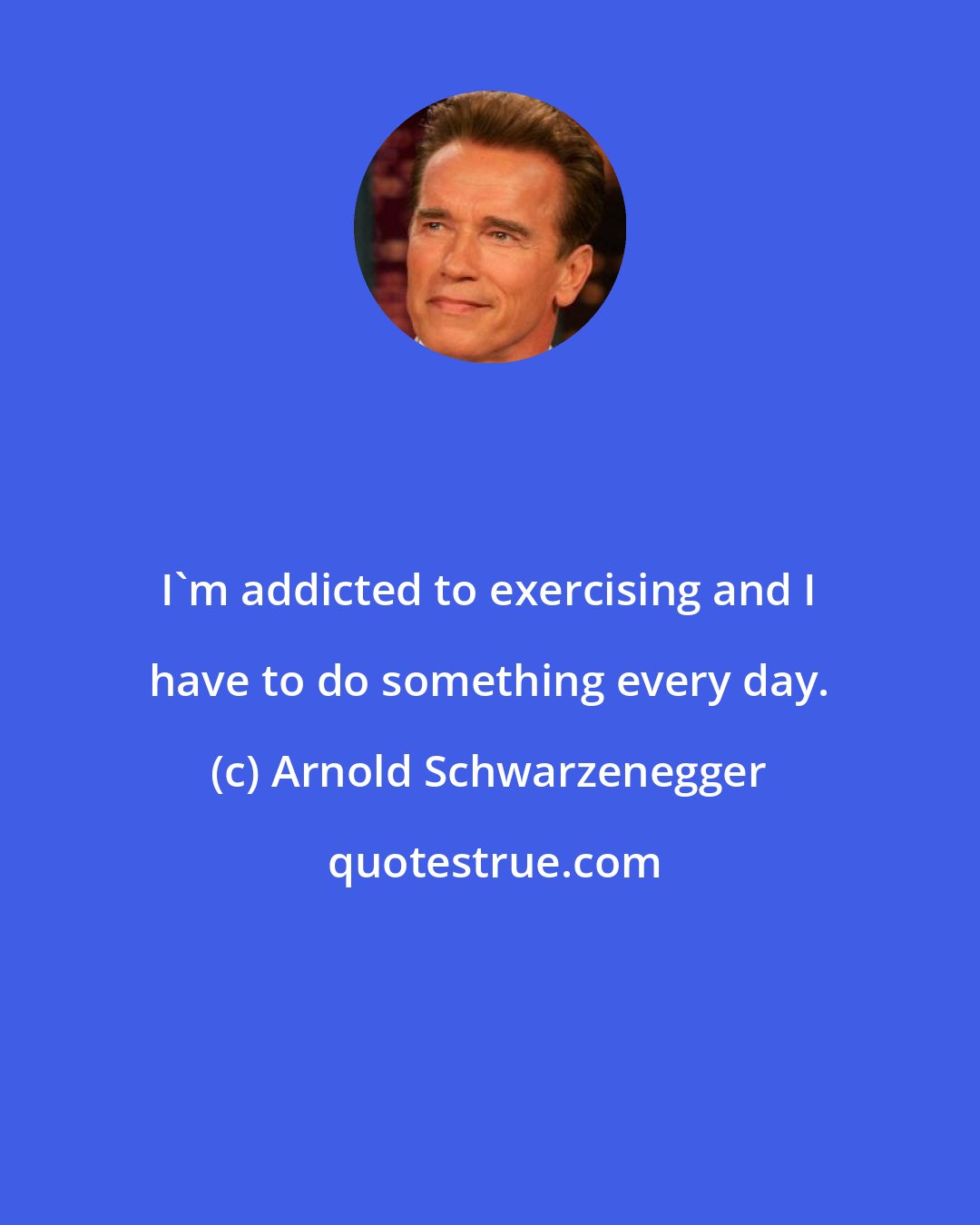 Arnold Schwarzenegger: I'm addicted to exercising and I have to do something every day.