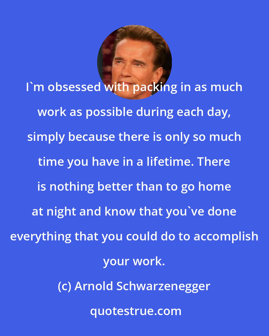 Arnold Schwarzenegger: I'm obsessed with packing in as much work as possible during each day, simply because there is only so much time you have in a lifetime. There is nothing better than to go home at night and know that you've done everything that you could do to accomplish your work.