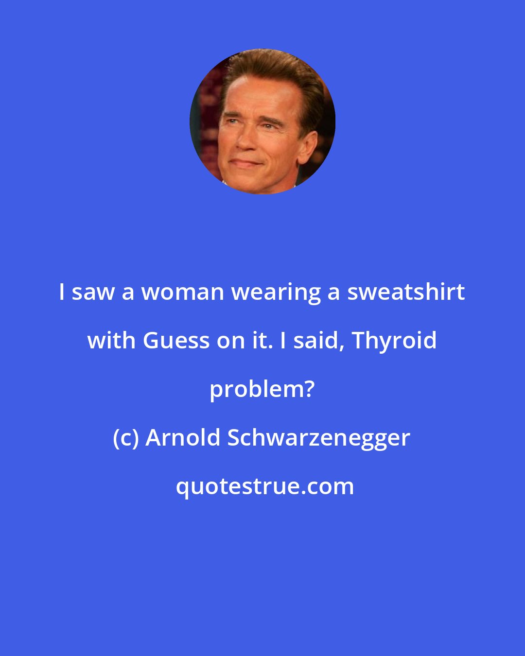 Arnold Schwarzenegger: I saw a woman wearing a sweatshirt with Guess on it. I said, Thyroid problem?