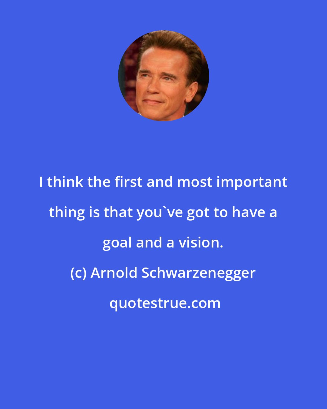 Arnold Schwarzenegger: I think the first and most important thing is that you've got to have a goal and a vision.