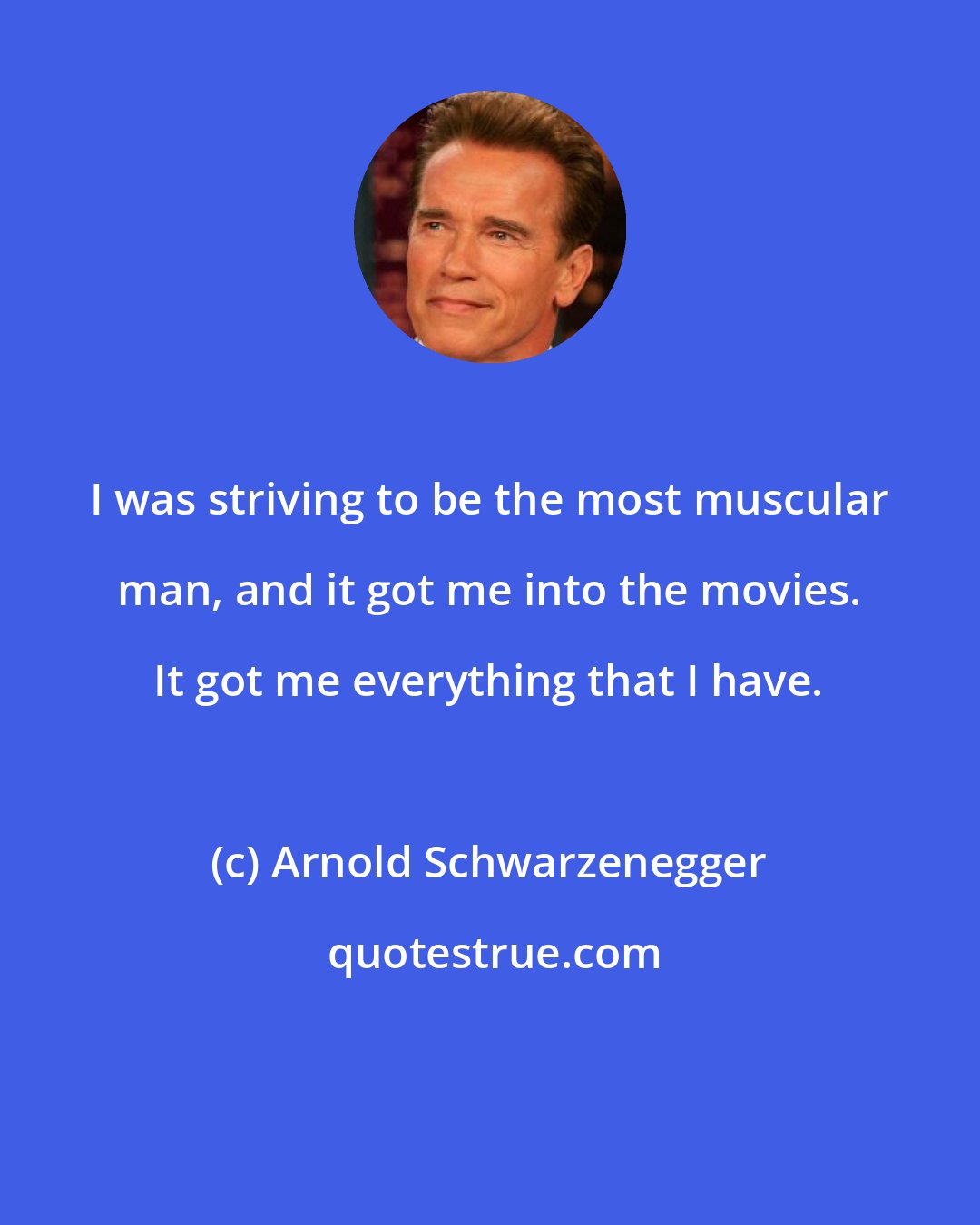 Arnold Schwarzenegger: I was striving to be the most muscular man, and it got me into the movies. It got me everything that I have.