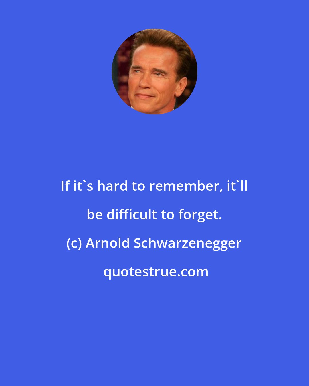 Arnold Schwarzenegger: If it's hard to remember, it'll be difficult to forget.