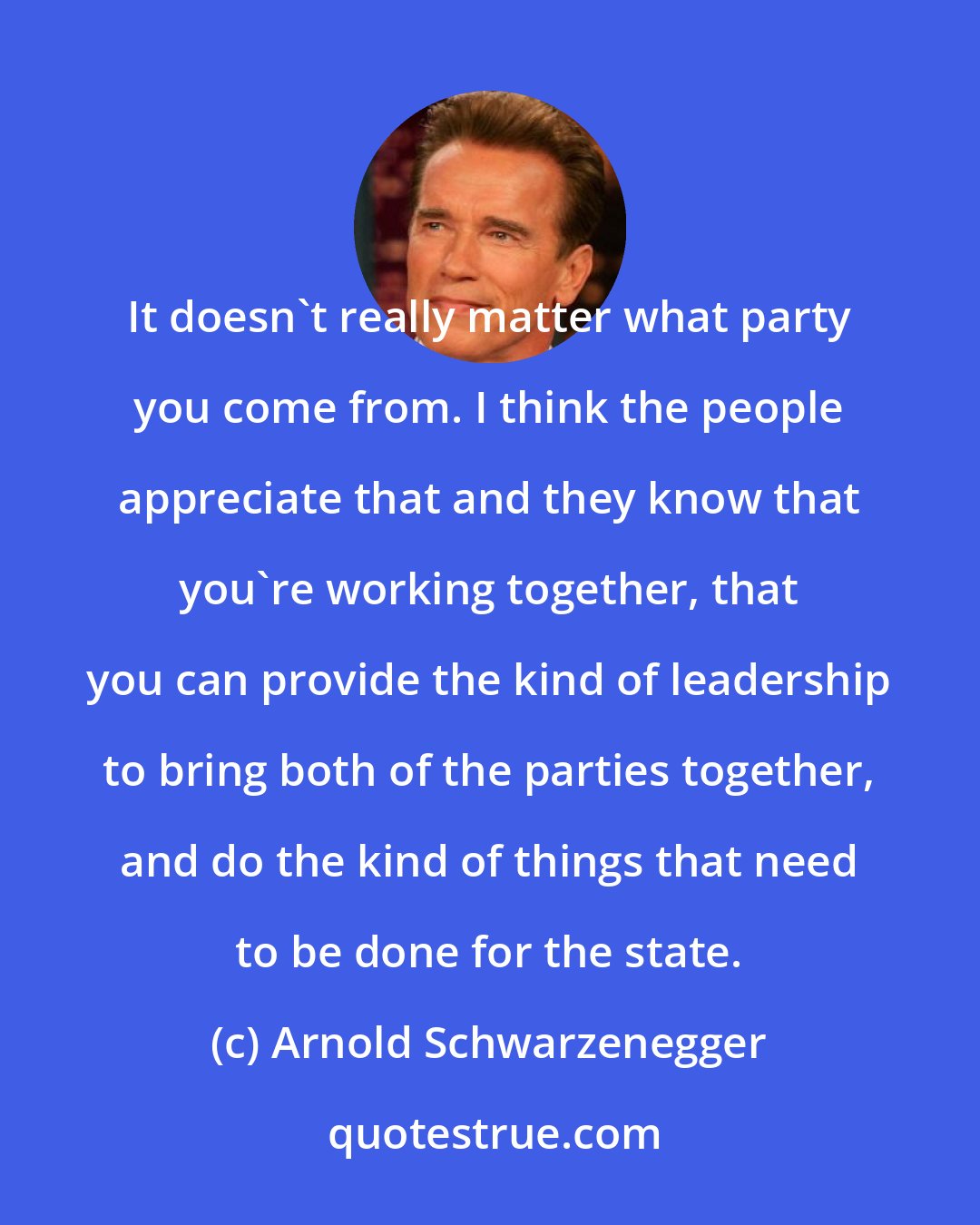 Arnold Schwarzenegger: It doesn't really matter what party you come from. I think the people appreciate that and they know that you're working together, that you can provide the kind of leadership to bring both of the parties together, and do the kind of things that need to be done for the state.